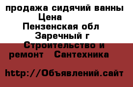 продажа сидячий ванны › Цена ­ 5 000 - Пензенская обл., Заречный г. Строительство и ремонт » Сантехника   